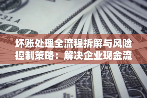 武汉坏账处理全流程拆解与风险控制策略：解决企业现金流顽疾的实战指南