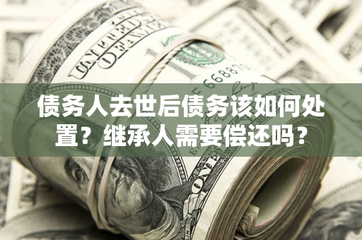 武汉债务人去世后债务该如何处置？继承人需要偿还吗？