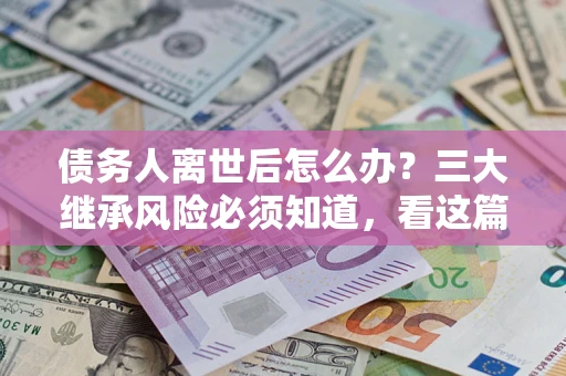 武汉债务人离世后怎么办？三大继承风险必须知道，看这篇就够了