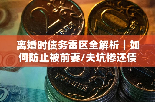 武汉离婚时债务雷区全解析｜如何防止被前妻/夫坑惨还债？