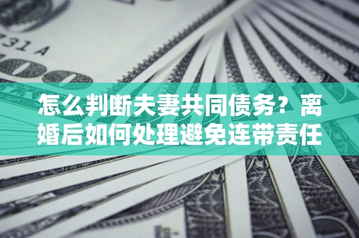 武汉怎么判断夫妻共同债务？离婚后如何处理避免连带责任？